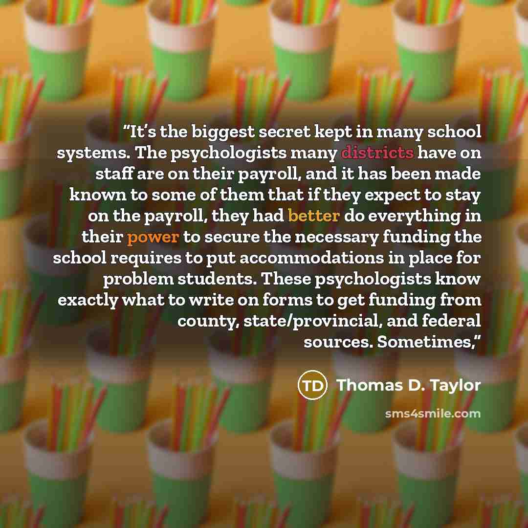 “It’s the biggest secret kept in many school systems. The psychologists many districts have on staff are on their payroll, and it has been made known to some of them that if they expect to stay on the payroll, they had better do everything in their power to secure the necessary funding the school…” quote by Thomas D. Taylor