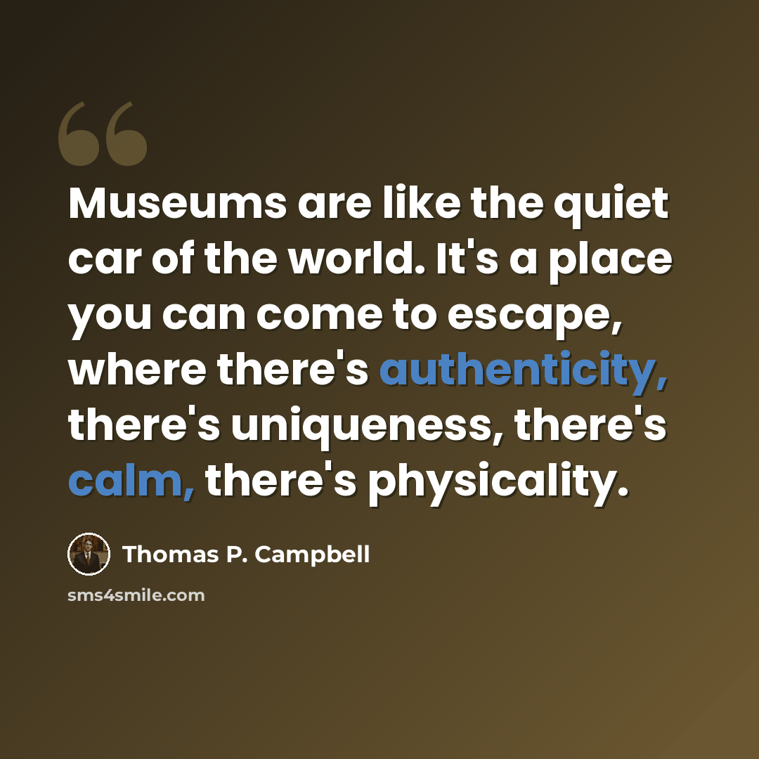 “Museums are like the quiet car of the world. It's a place you can come to escape, where there's authenticity, there's uniqueness, there's calm, there's physicality.” quote by Thomas P. Campbell