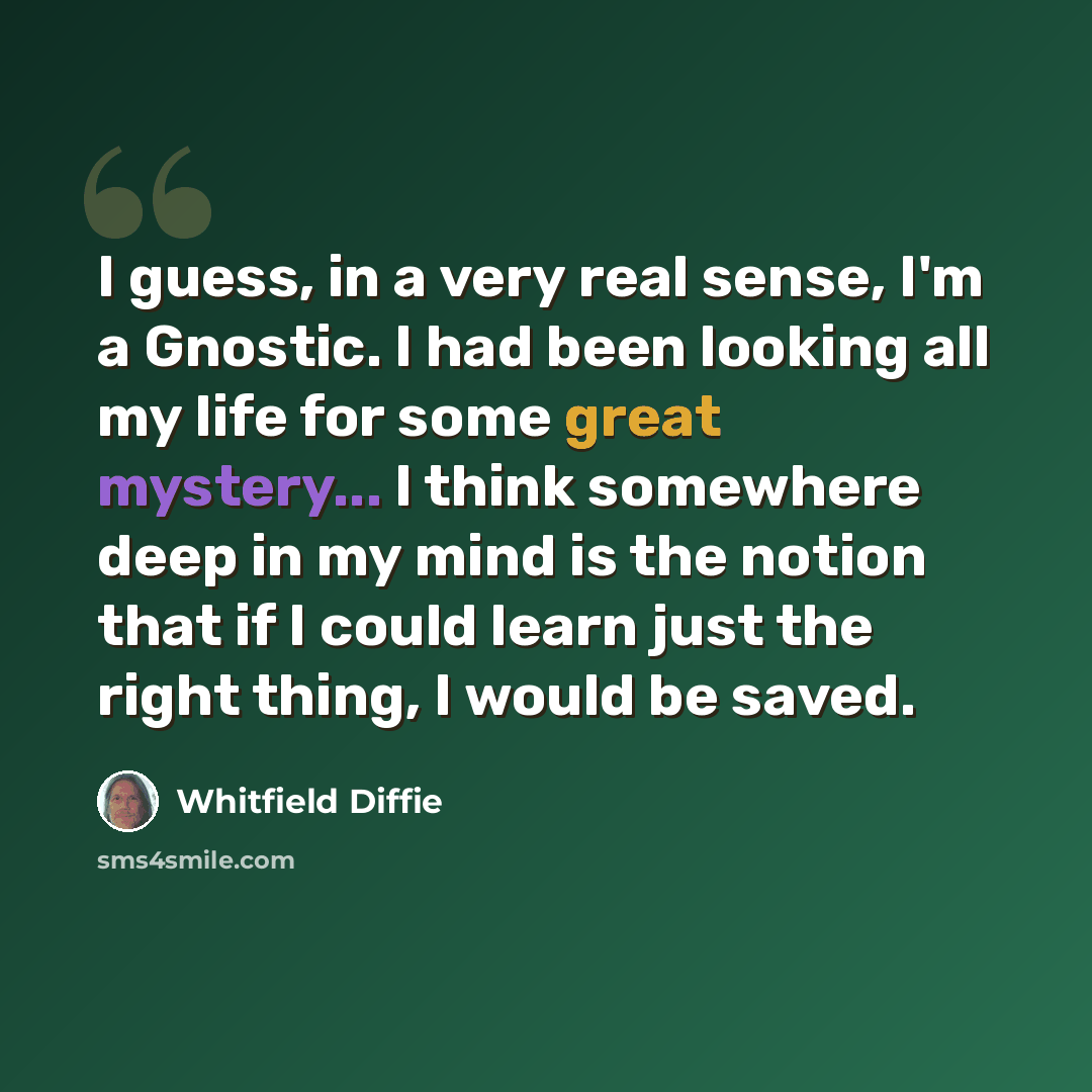 “I guess, in a very real sense, I'm a Gnostic. I had been looking all my life for some great mystery... I think somewhere deep in my mind is the notion that if I could learn just the right thing, I would be saved.” quote by Whitfield Diffie