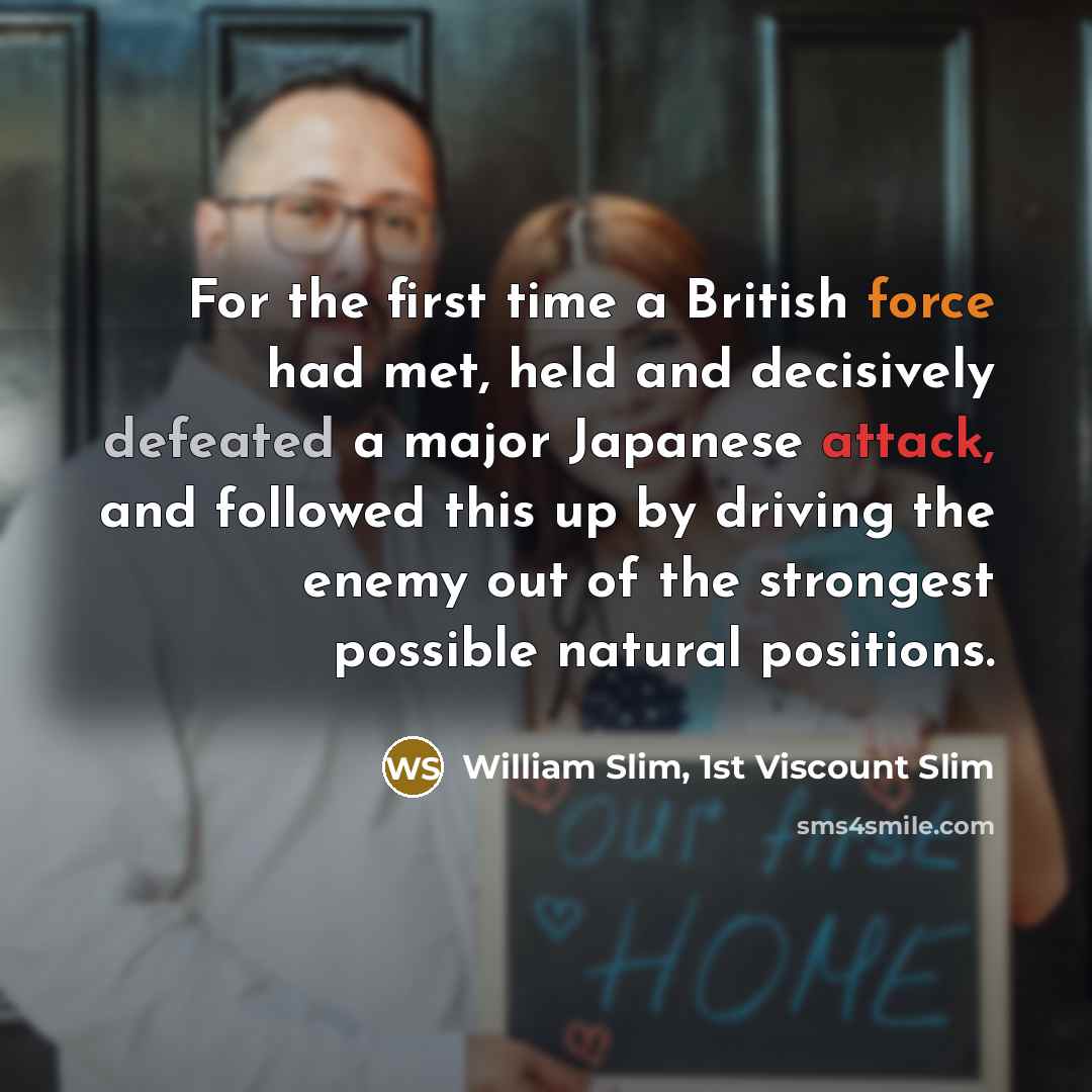 “For the first time a British force had met, held and decisively defeated a major Japanese attack, and followed this up by driving the enemy out of the strongest possible natural positions.” quote by William Slim, 1st Viscount Slim