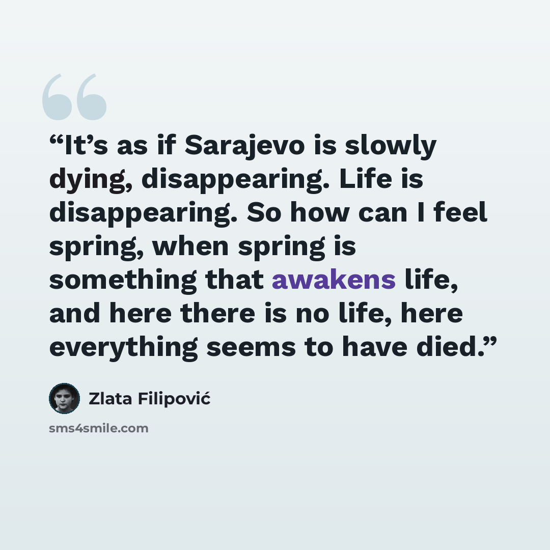 “It’s as if Sarajevo is slowly dying, disappearing. Life is disappearing. So how can I feel spring, when spring is something that awakens life, and here there is no life, here everything seems to have died.” quote by Zlata Filipović