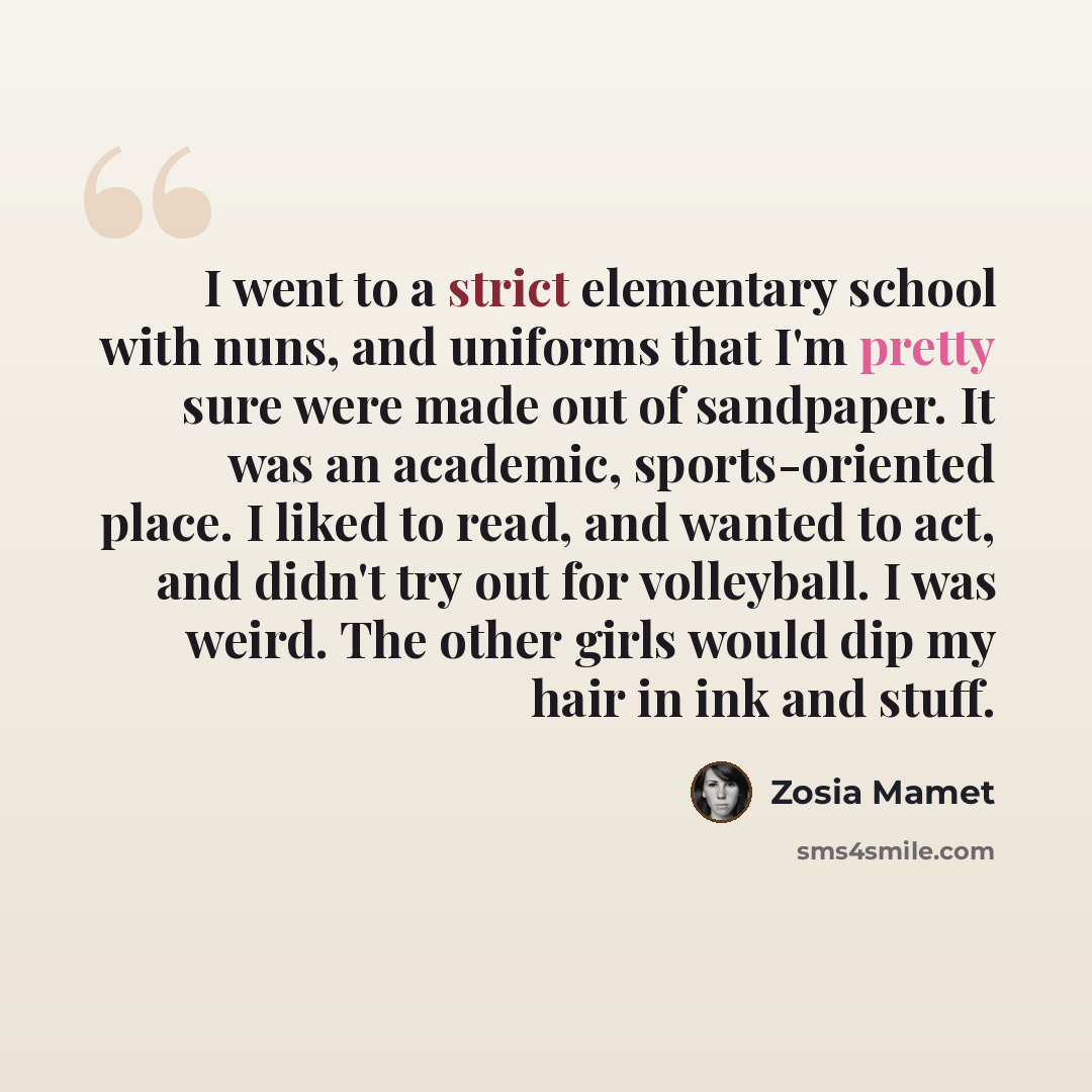 “I went to a strict elementary school with nuns, and uniforms that I'm pretty sure were made out of sandpaper. It was an academic, sports-oriented place. I liked to read, and wanted to act, and didn't try out for volleyball. I was weird. The other girls would dip my hair in ink and stuff.” quote by Zosia Mamet