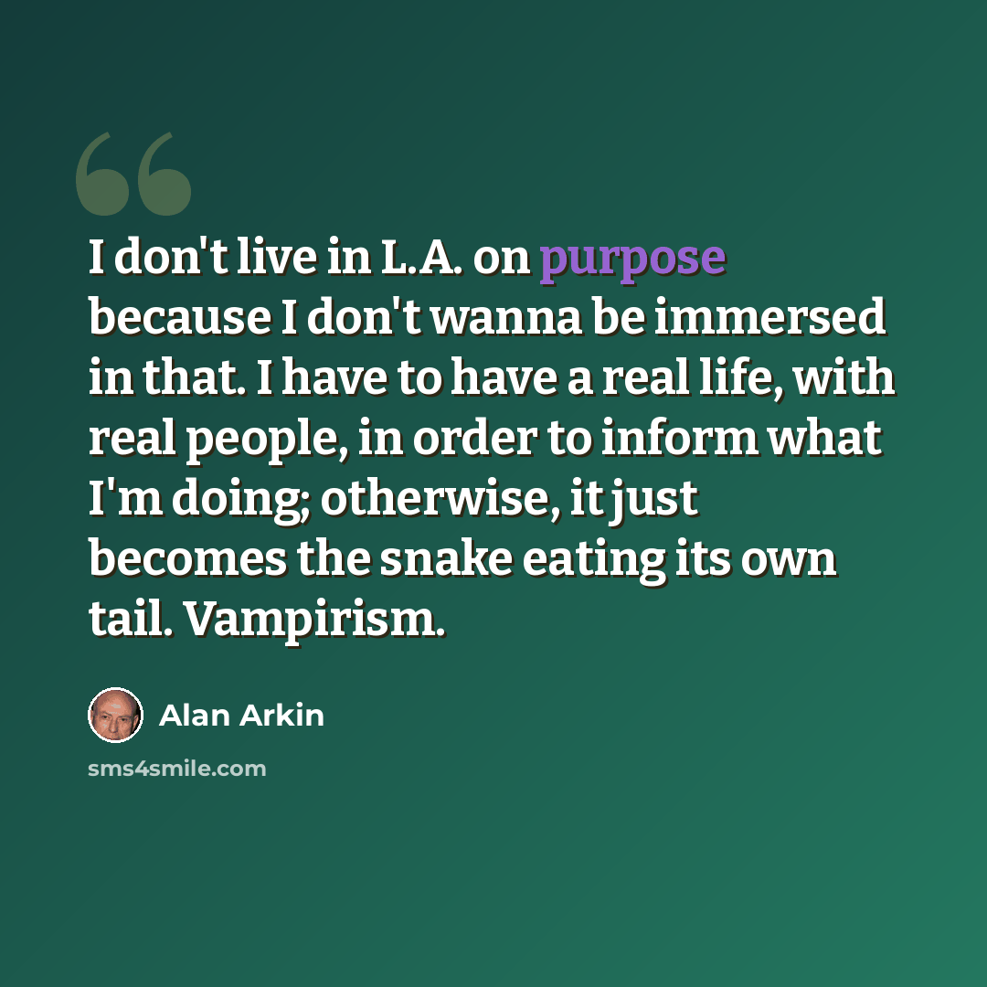 “I don't live in L.A. on purpose because I don't wanna be immersed in that. I have to have a real life, with real people, in order to inform what I'm doing; otherwise, it just becomes the snake eating its own tail. Vampirism.” quote by Alan Arkin
