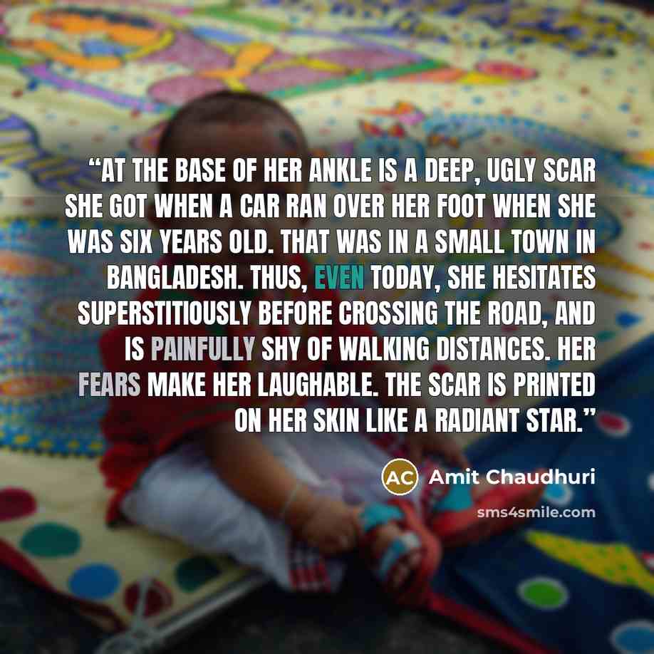 “At the base of her ankle is a deep, ugly scar she got when a car ran over her foot when she was six years old. That was in a small town in Bangladesh. Thus, even today, she hesitates superstitiously before crossing the road, and is painfully shy of walking distances. Her fears make her laughable…” quote by Amit Chaudhuri