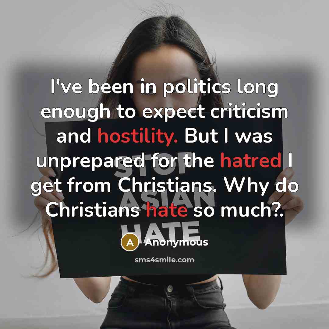 “I've been in politics long enough to expect criticism and hostility. But I was unprepared for the hatred I get from Christians. Why do Christians hate so much?.” quote by Anonymous