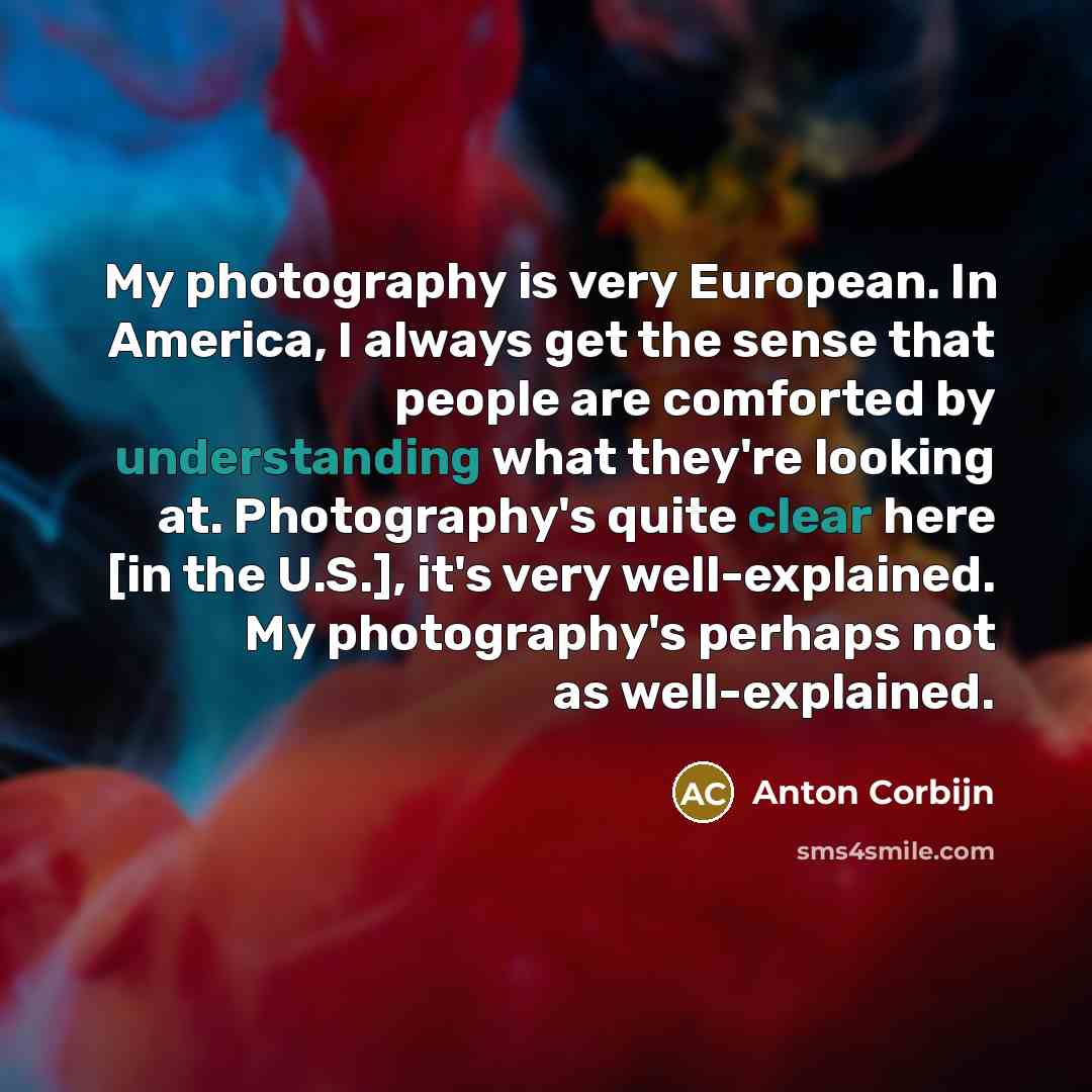 “My photography is very European. In America, I always get the sense that people are comforted by understanding what they're looking at. Photography's quite clear here [in the U.S.], it's very well-explained. My photography's perhaps not as well-explained.” quote by Anton Corbijn