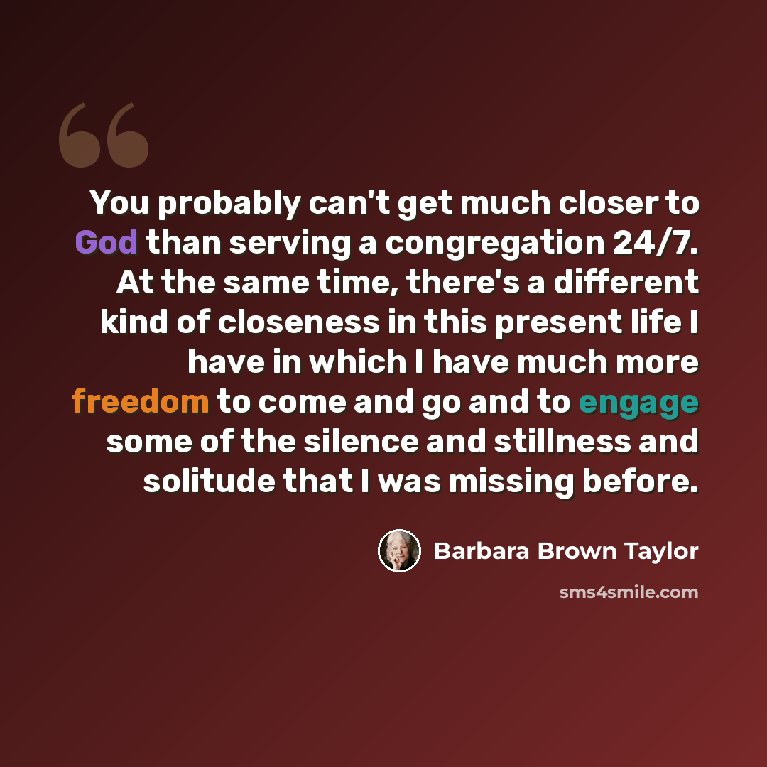 “You probably can't get much closer to God than serving a congregation 24/7. At the same time, there's a different kind of closeness in this present life I have in which I have much more freedom to come and go and to engage some of the silence and stillness and solitude that I was missing before.” quote by Barbara Brown Taylor