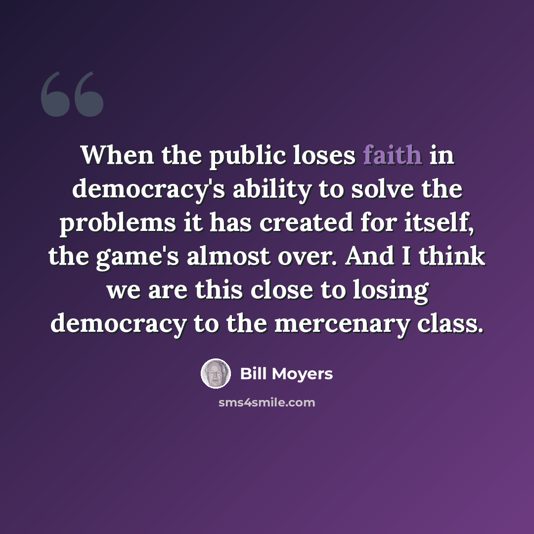 “When the public loses faith in democracy's ability to solve the problems it has created for itself, the game's almost over. And I think we are this close to losing democracy to the mercenary class.” quote by Bill Moyers