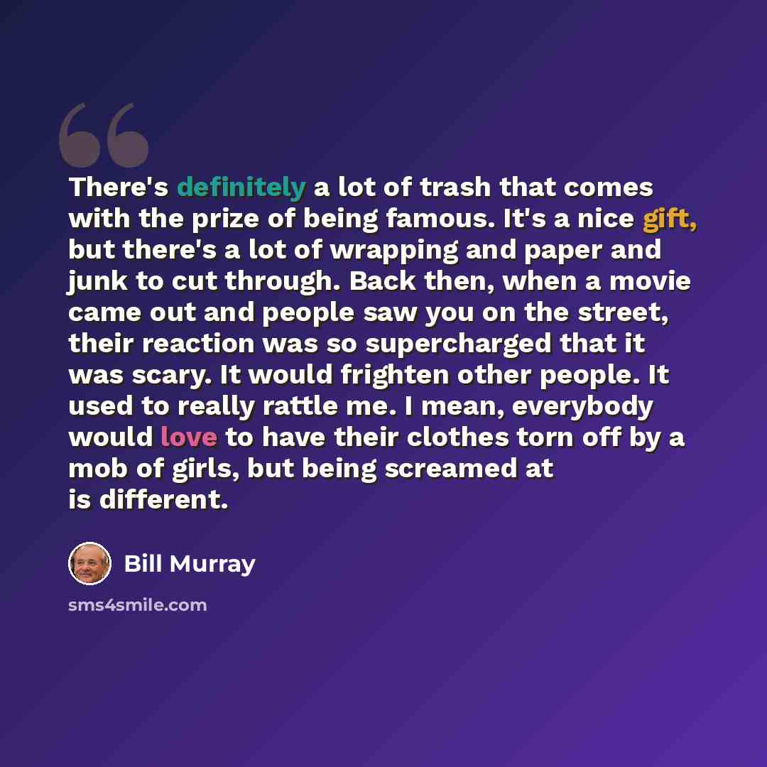 “There's definitely a lot of trash that comes with the prize of being famous. It's a nice gift, but there's a lot of wrapping and paper and junk to cut through. Back then, when a movie came out and people saw you on the street, their reaction was so supercharged that it was scary. It would frighten…” quote by Bill Murray