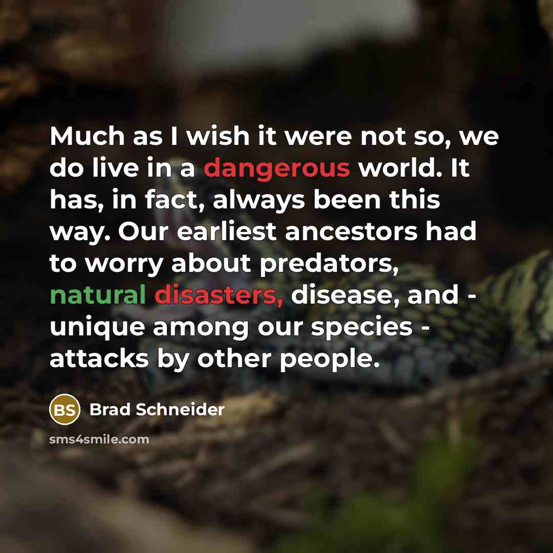 “Much as I wish it were not so, we do live in a dangerous world. It has, in fact, always been this way. Our earliest ancestors had to worry about predators, natural disasters, disease, and - unique among our species - attacks by other people.” quote by Brad Schneider
