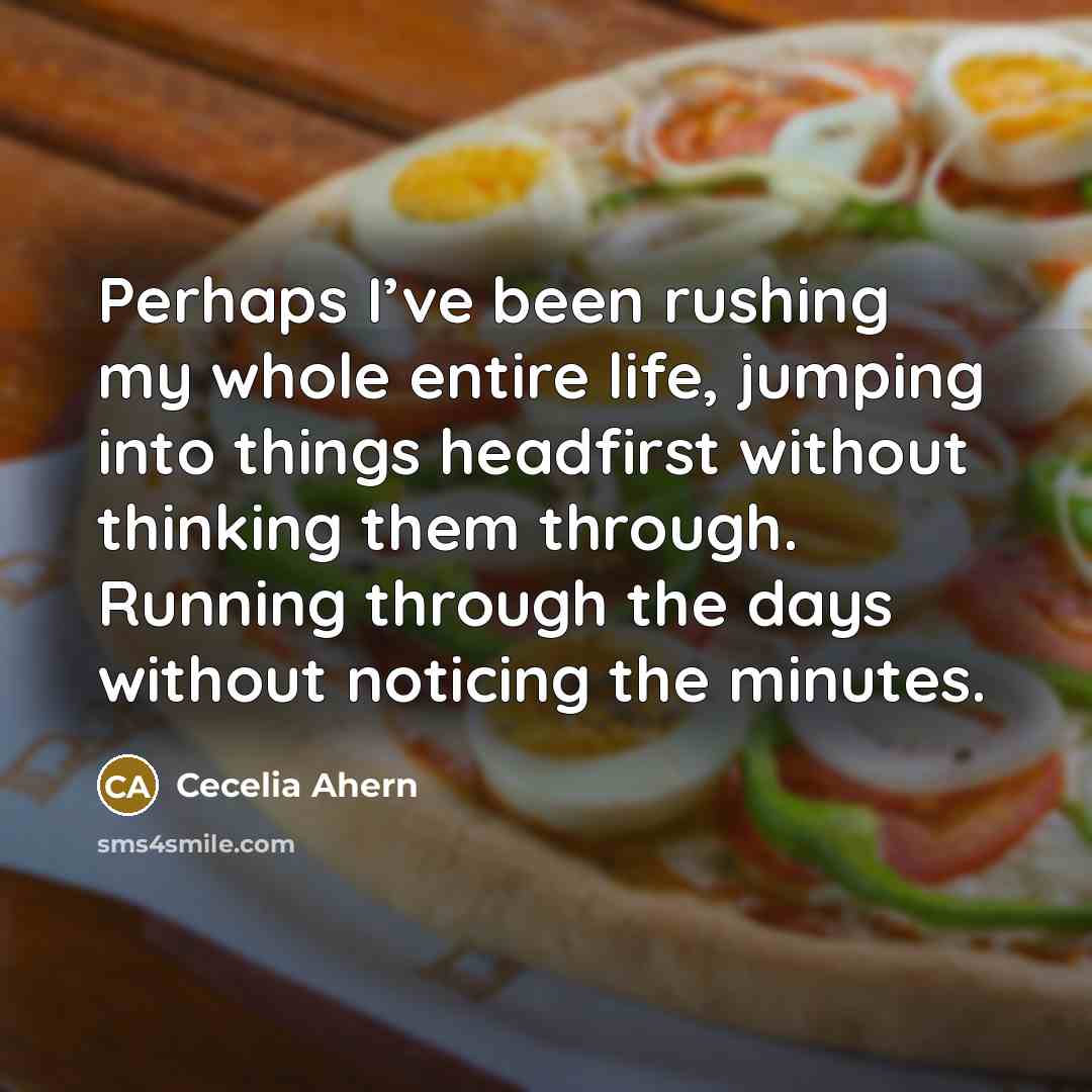 “Perhaps I’ve been rushing my whole entire life, jumping into things headfirst without thinking them through. Running through the days without noticing the minutes.” quote by Cecelia Ahern