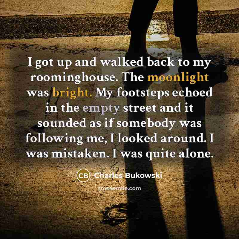 “I got up and walked back to my roominghouse. The moonlight was bright. My footsteps echoed in the empty street and it sounded as if somebody was following me, I looked around. I was mistaken. I was quite alone.” quote by Charles Bukowski