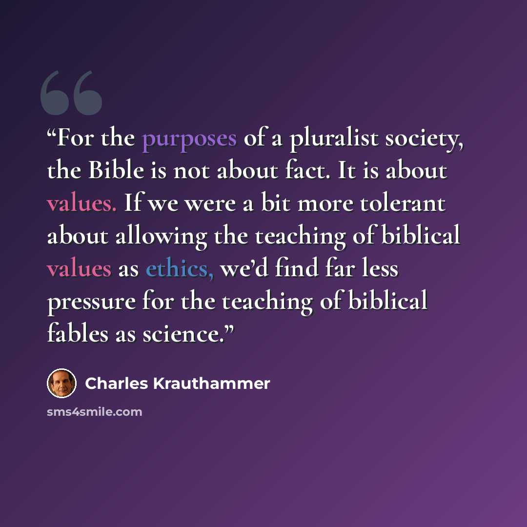 “For the purposes of a pluralist society, the Bible is not about fact. It is about values. If we were a bit more tolerant about allowing the teaching of biblical values as ethics, we’d find far less pressure for the teaching of biblical fables as science.” quote by Charles Krauthammer