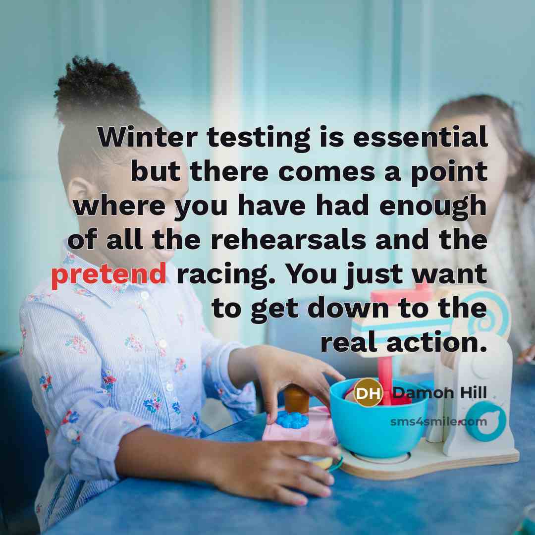 “Winter testing is essential but there comes a point where you have had enough of all the rehearsals and the pretend racing. You just want to get down to the real action.” quote by Damon Hill