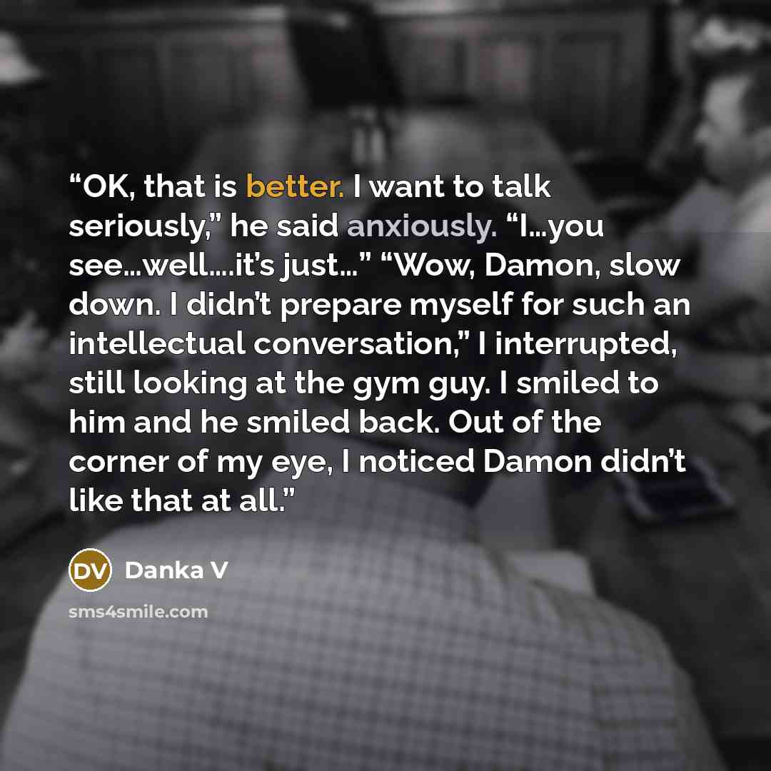 “OK, that is better. I want to talk seriously,” he said anxiously. “I…you see…well….it’s just…” “Wow, Damon, slow down. I didn’t prepare myself for such an intellectual conversation,” I interrupted, still looking at the gym guy. I smiled to him and he smiled back. Out of the corner of my eye, I…” quote by Danka V