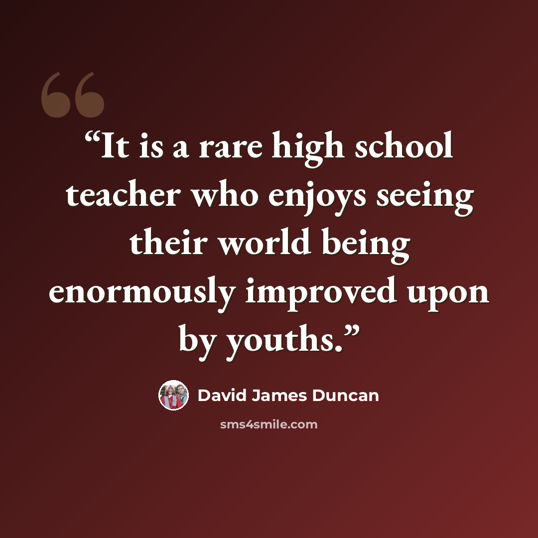“It is a rare high school teacher who enjoys seeing their world being enormously improved upon by youths.” quote by David James Duncan