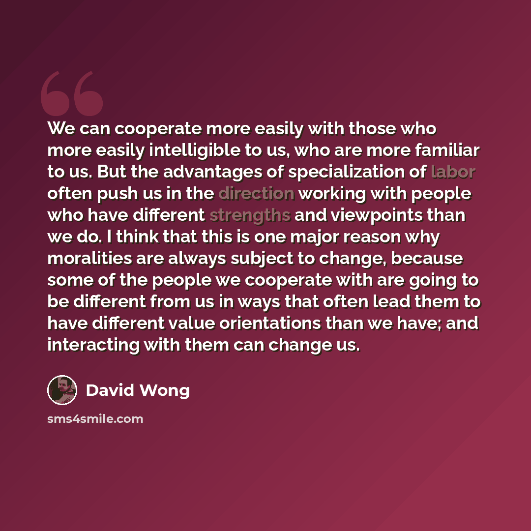 “We can cooperate more easily with those who more easily intelligible to us, who are more familiar to us. But the advantages of specialization of labor often push us in the direction working with people who have different strengths and viewpoints than we do. I think that this is one major reason…” quote by David Wong