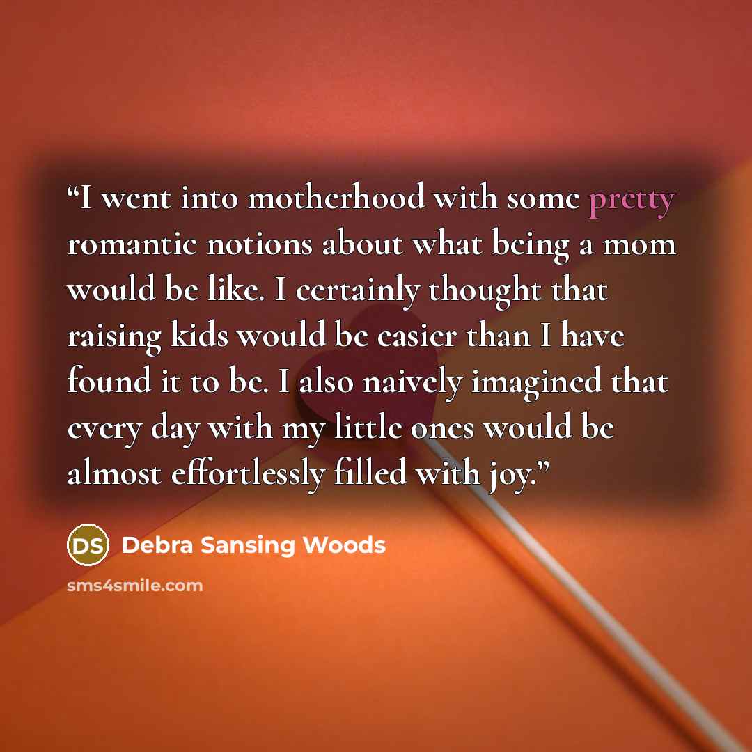 “I went into motherhood with some pretty romantic notions about what being a mom would be like. I certainly thought that raising kids would be easier than I have found it to be. I also naively imagined that every day with my little ones would be almost effortlessly filled with joy.” quote by Debra Sansing Woods