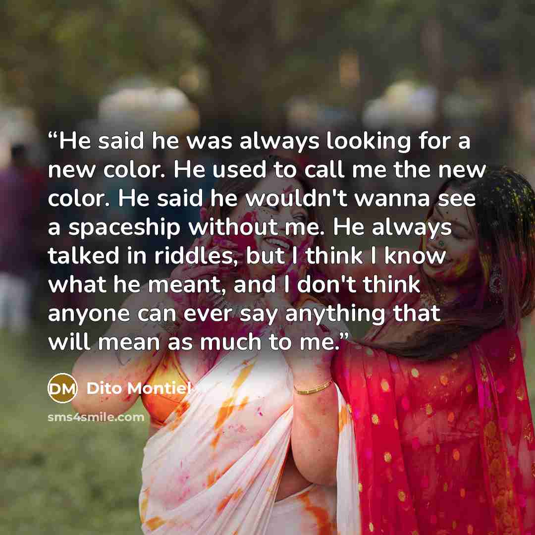“He said he was always looking for a new color. He used to call me the new color. He said he wouldn't wanna see a spaceship without me. He always talked in riddles, but I think I know what he meant, and I don't think anyone can ever say anything that will mean as much to me.” quote by Dito Montiel