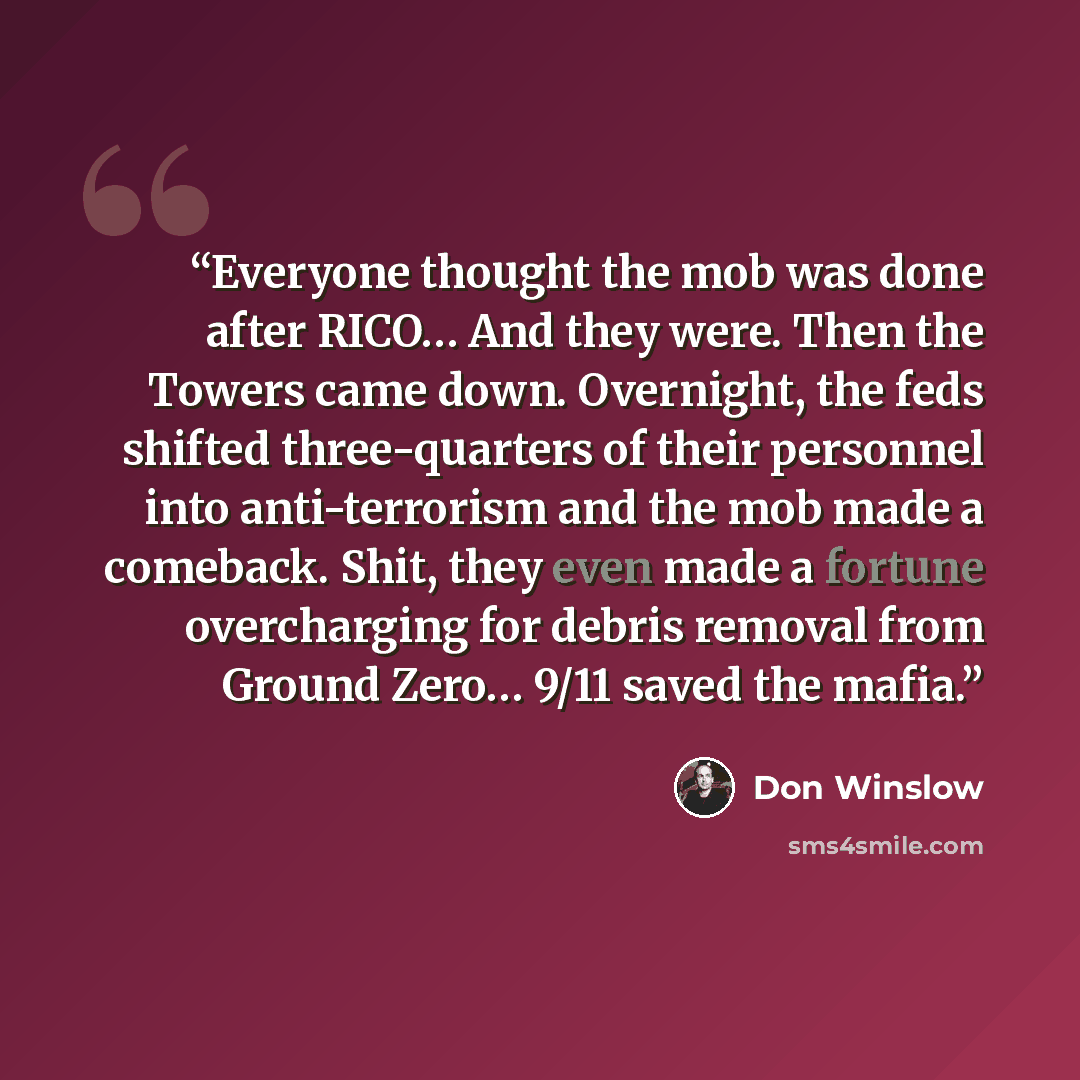 “Everyone thought the mob was done after RICO… And they were. Then the Towers came down. Overnight, the feds shifted three-quarters of their personnel into anti-terrorism and the mob made a comeback. Shit, they even made a fortune overcharging for debris removal from Ground Zero… 9/11 saved the…” quote by Don Winslow