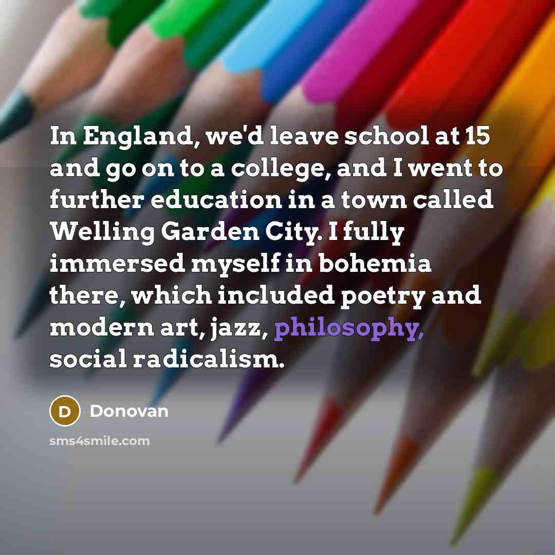“In England, we'd leave school at 15 and go on to a college, and I went to further education in a town called Welling Garden City. I fully immersed myself in bohemia there, which included poetry and modern art, jazz, philosophy, social radicalism.” quote by Donovan