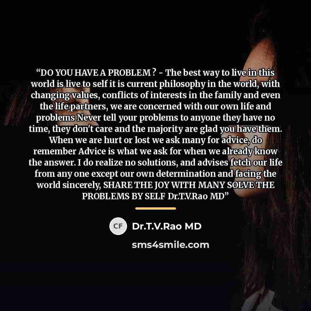 “DO YOU HAVE A PROBLEM ? - The best way to live in this world is live to self it is current philosophy in the world, with changing values, conflicts of interests in the family and even the life partners, we are concerned with our own life and problems Never tell your problems to anyone they have no…” quote by Dr.T.V.Rao MD