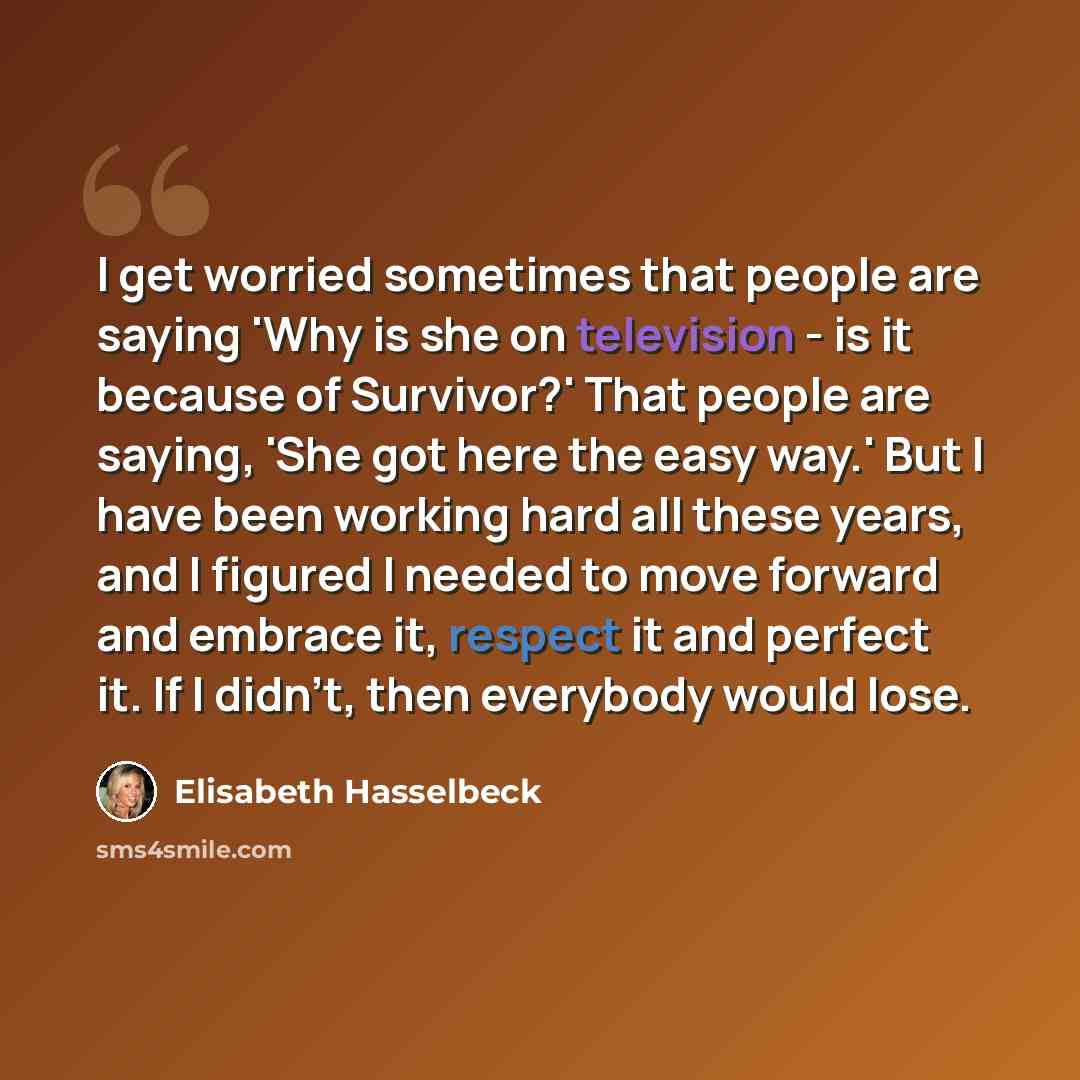“I get worried sometimes that people are saying 'Why is she on television - is it because of Survivor?' That people are saying, 'She got here the easy way.' But I have been working hard all these years, and I figured I needed to move forward and embrace it, respect it and perfect it. If I didn't…” quote by Elisabeth Hasselbeck