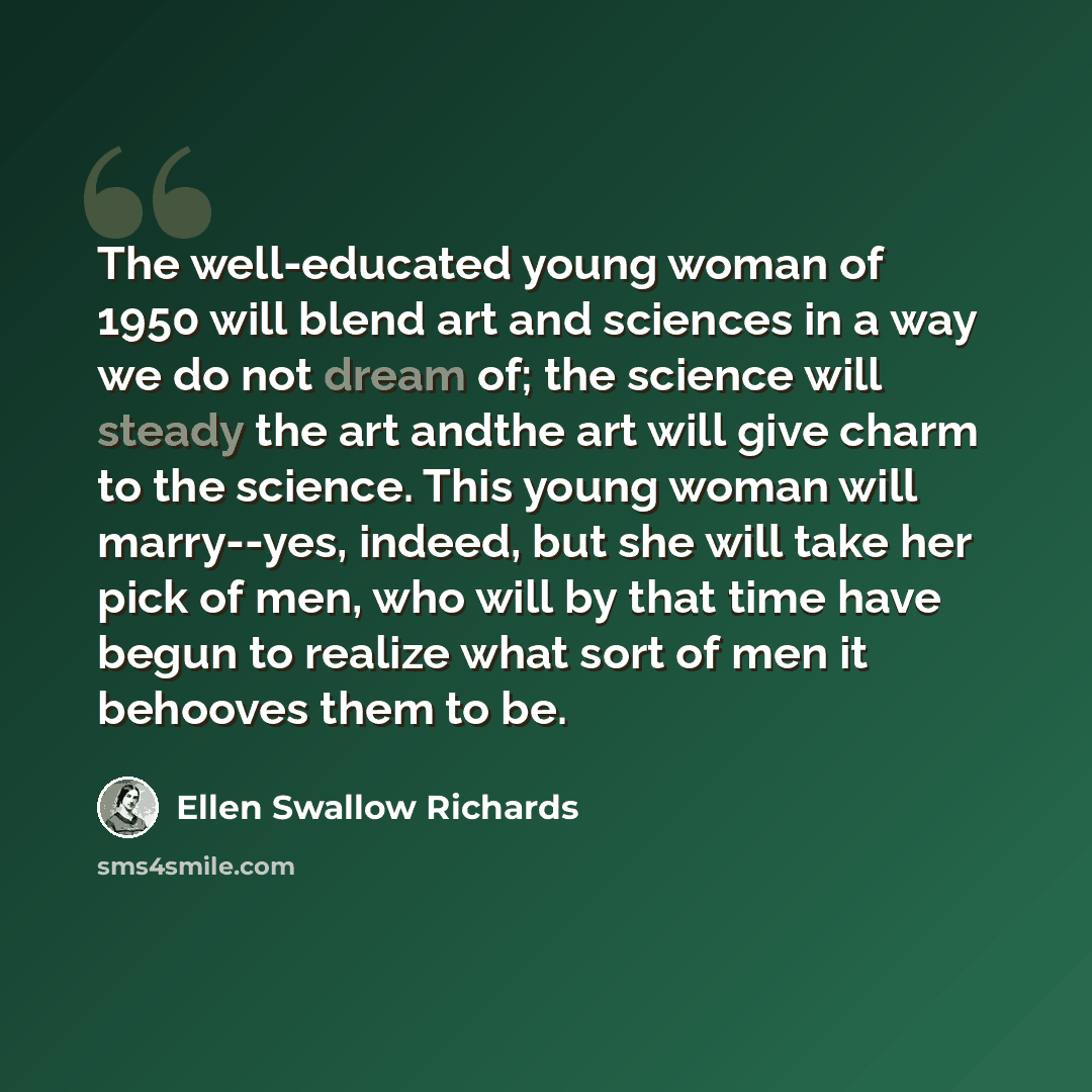 “The well-educated young woman of 1950 will blend art and sciences in a way we do not dream of; the science will steady the art andthe art will give charm to the science. This young woman will marry--yes, indeed, but she will take her pick of men, who will by that time have begun to realize what…” quote by Ellen Swallow Richards