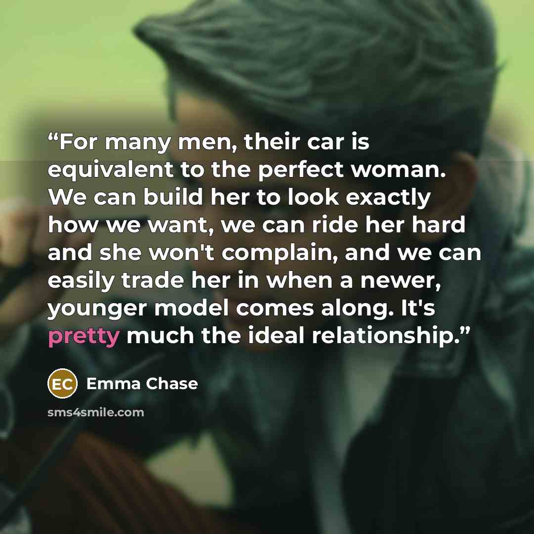 “For many men, their car is equivalent to the perfect woman. We can build her to look exactly how we want, we can ride her hard and she won't complain, and we can easily trade her in when a newer, younger model comes along. It's pretty much the ideal relationship.” quote by Emma Chase