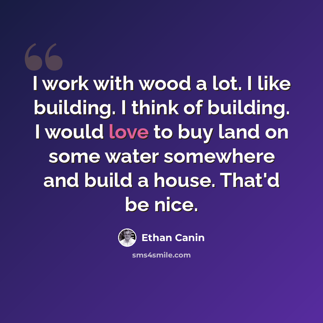 “I work with wood a lot. I like building. I think of building. I would love to buy land on some water somewhere and build a house. That'd be nice.” quote by Ethan Canin