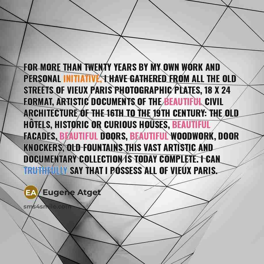 “For more than twenty years by my own work and personal initiative, I have gathered from all the old streets of Vieux Paris photographic plates, 18 x 24 format, artistic documents of the beautiful civil architecture of the 16th to the 19th century: the old hôtels, historic or curious houses…” quote by Eugene Atget