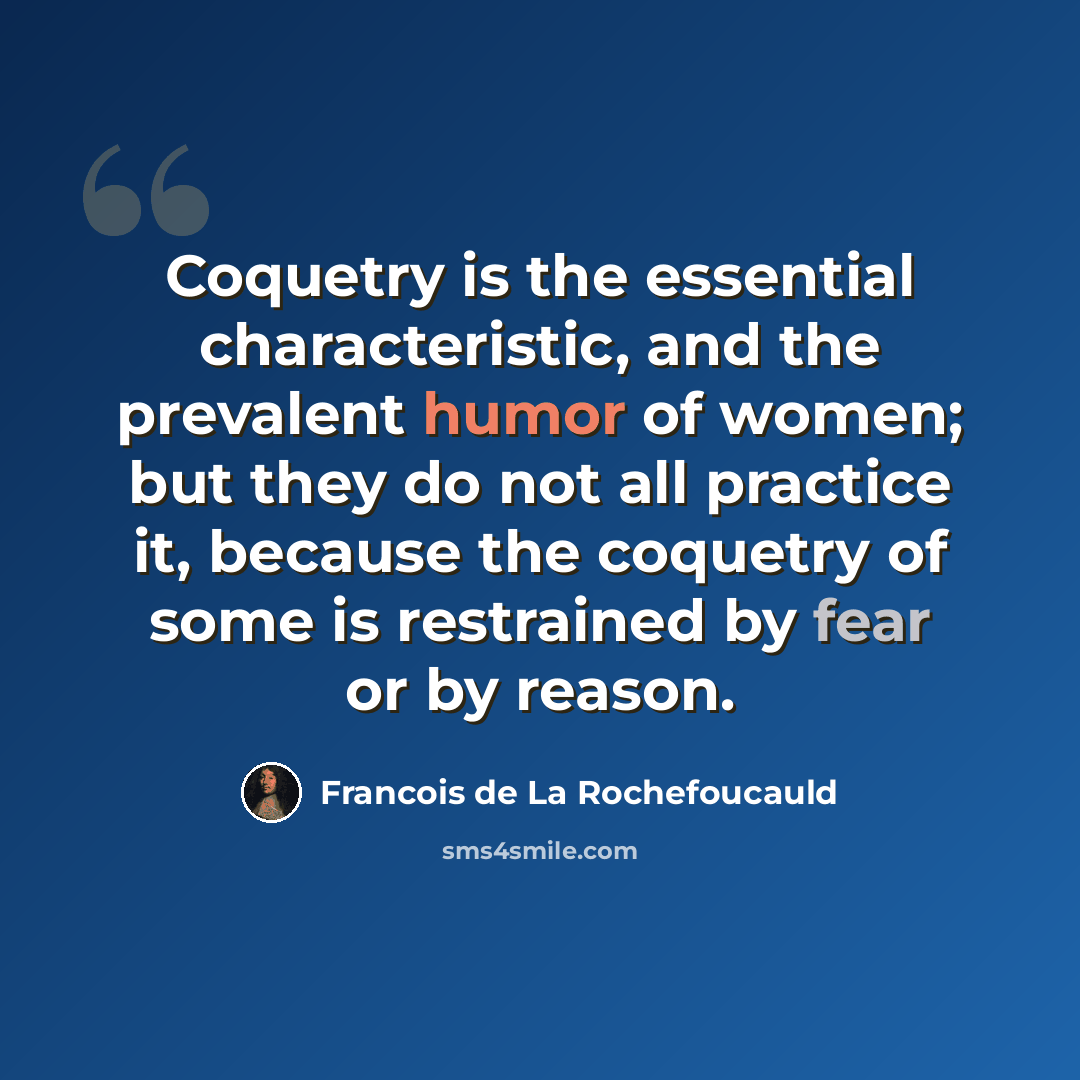 “Coquetry is the essential characteristic, and the prevalent humor of women; but they do not all practice it, because the coquetry of some is restrained by fear or by reason.” quote by Francois de La Rochefoucauld