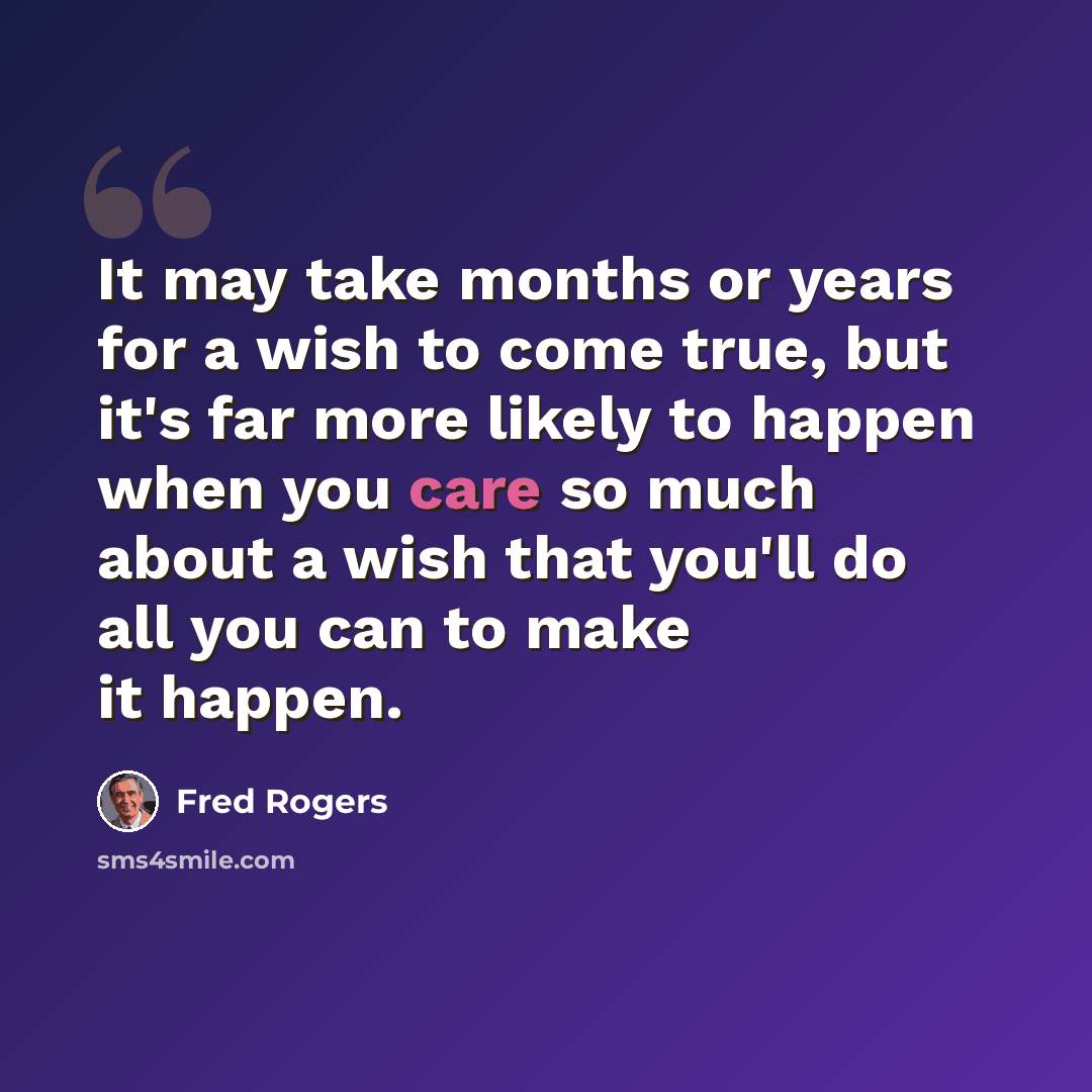 “It may take months or years for a wish to come true, but it's far more likely to happen when you care so much about a wish that you'll do all you can to make it happen.” quote by Fred Rogers