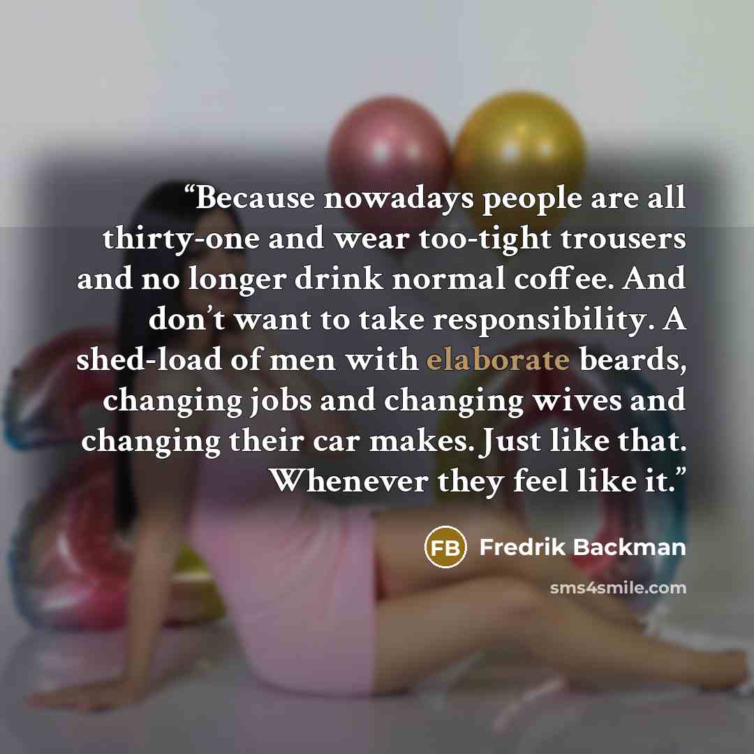 “Because nowadays people are all thirty-one and wear too-tight trousers and no longer drink normal coffee. And don’t want to take responsibility. A shed-load of men with elaborate beards, changing jobs and changing wives and changing their car makes. Just like that. Whenever they feel like it.” quote by Fredrik Backman