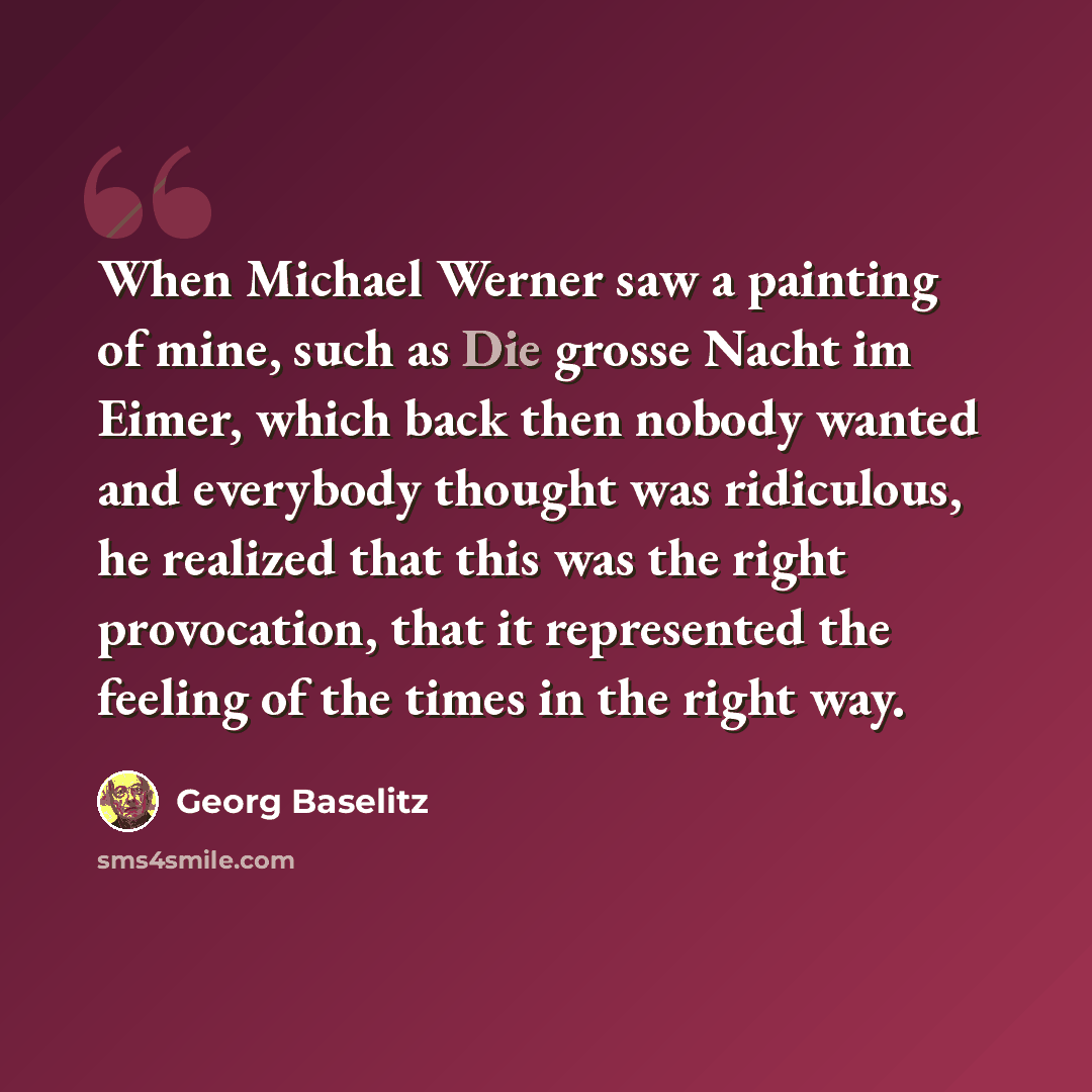 “When Michael Werner saw a painting of mine, such as Die grosse Nacht im Eimer, which back then nobody wanted and everybody thought was ridiculous, he realized that this was the right provocation, that it represented the feeling of the times in the right way.” quote by Georg Baselitz