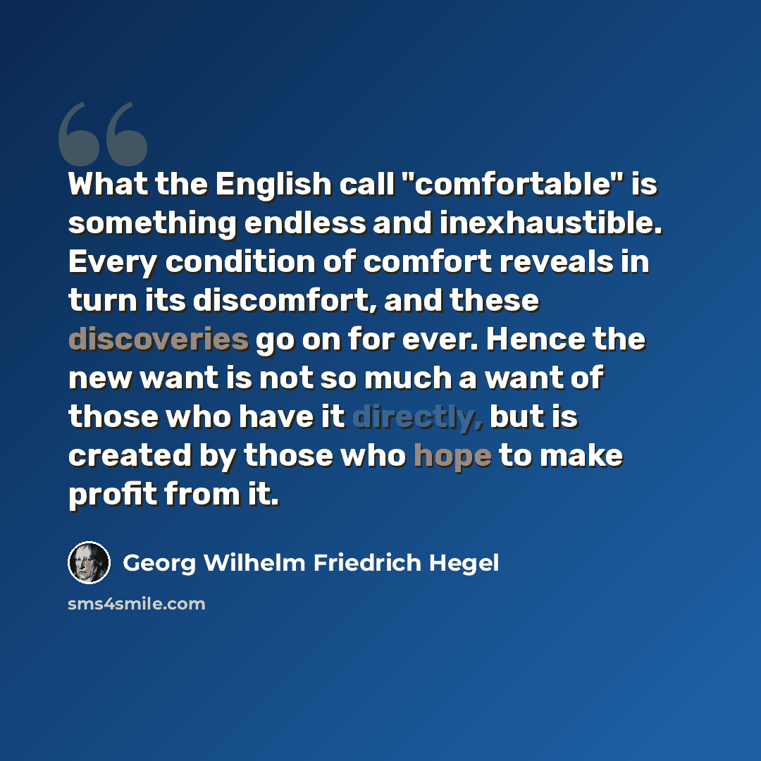 “What the English call "comfortable" is something endless and inexhaustible. Every condition of comfort reveals in turn its discomfort, and these discoveries go on for ever. Hence the new want is not so much a want of those who have it directly, but is created by those who hope to make profit from…” quote by Georg Wilhelm Friedrich Hegel