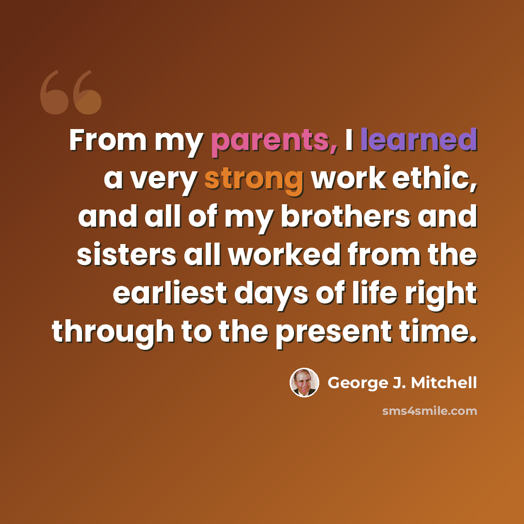 “From my parents, I learned a very strong work ethic, and all of my brothers and sisters all worked from the earliest days of life right through to the present time.” quote by George J. Mitchell