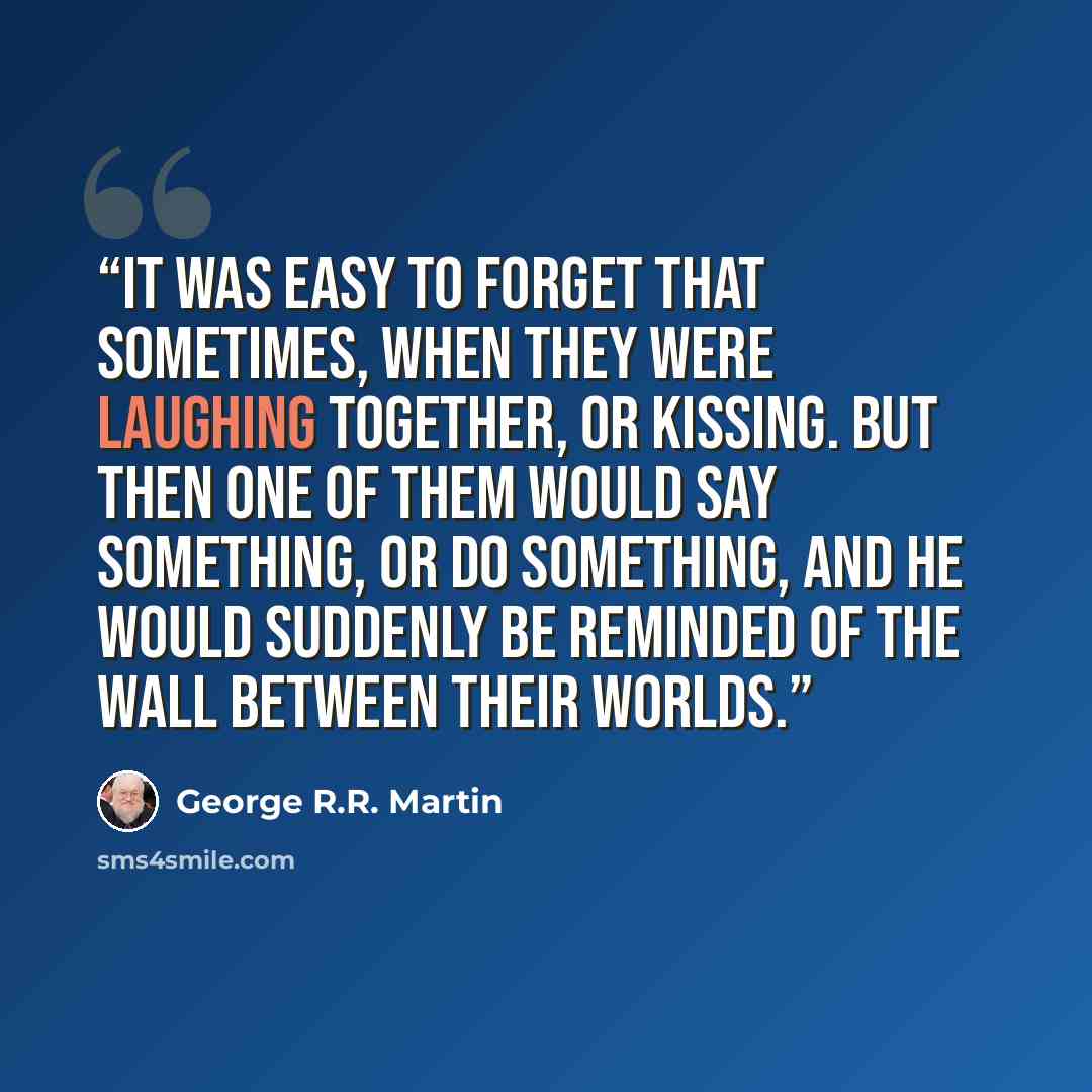 “It was easy to forget that sometimes, when they were laughing together, or kissing. But then one of them would say something, or do something, and he would suddenly be reminded of the wall between their worlds.” quote by George R.R. Martin