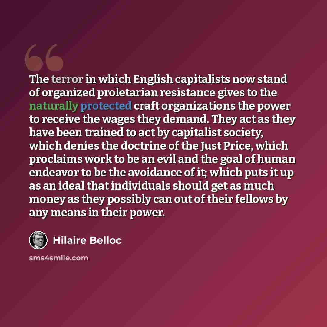 “The terror in which English capitalists now stand of organized proletarian resistance gives to the naturally protected craft organizations the power to receive the wages they demand. They act as they have been trained to act by capitalist society, which denies the doctrine of the Just Price, which…” quote by Hilaire Belloc