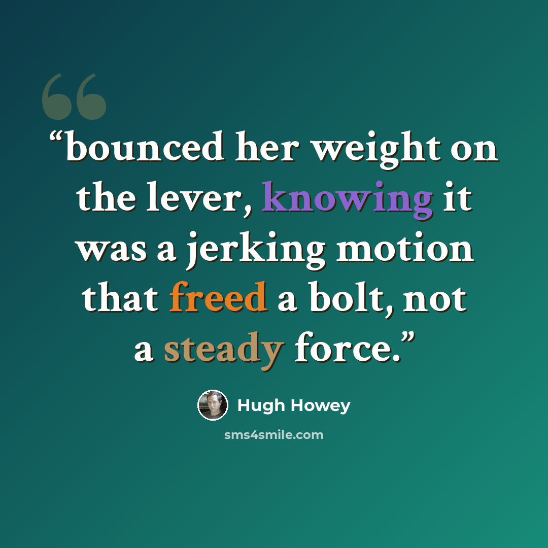 “bounced her weight on the lever, knowing it was a jerking motion that freed a bolt, not a steady force.” quote by Hugh Howey