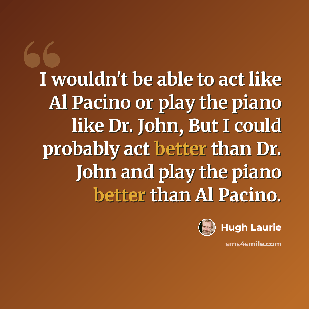 “I wouldn't be able to act like Al Pacino or play the piano like Dr. John, But I could probably act better than Dr. John and play the piano better than Al Pacino.” quote by Hugh Laurie