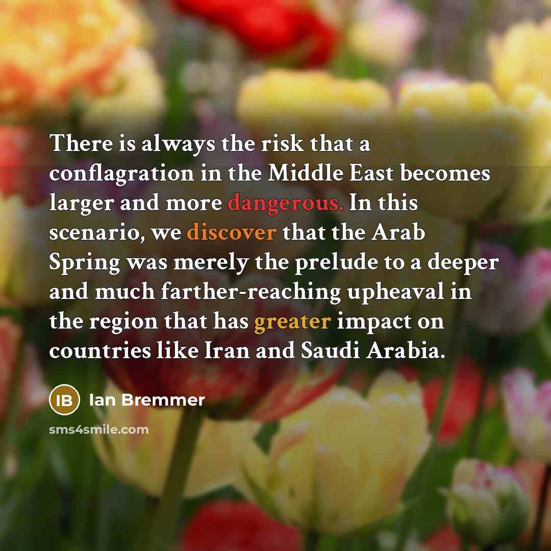“There is always the risk that a conflagration in the Middle East becomes larger and more dangerous. In this scenario, we discover that the Arab Spring was merely the prelude to a deeper and much farther-reaching upheaval in the region that has greater impact on countries like Iran and Saudi Arabia.” quote by Ian Bremmer