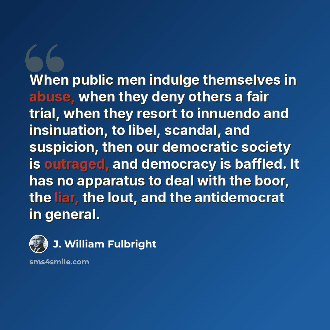 “When public men indulge themselves in abuse, when they deny others a fair trial, when they resort to innuendo and insinuation, to libel, scandal, and suspicion, then our democratic society is outraged, and democracy is baffled. It has no apparatus to deal with the boor, the liar, the lout, and the…” quote by J. William Fulbright