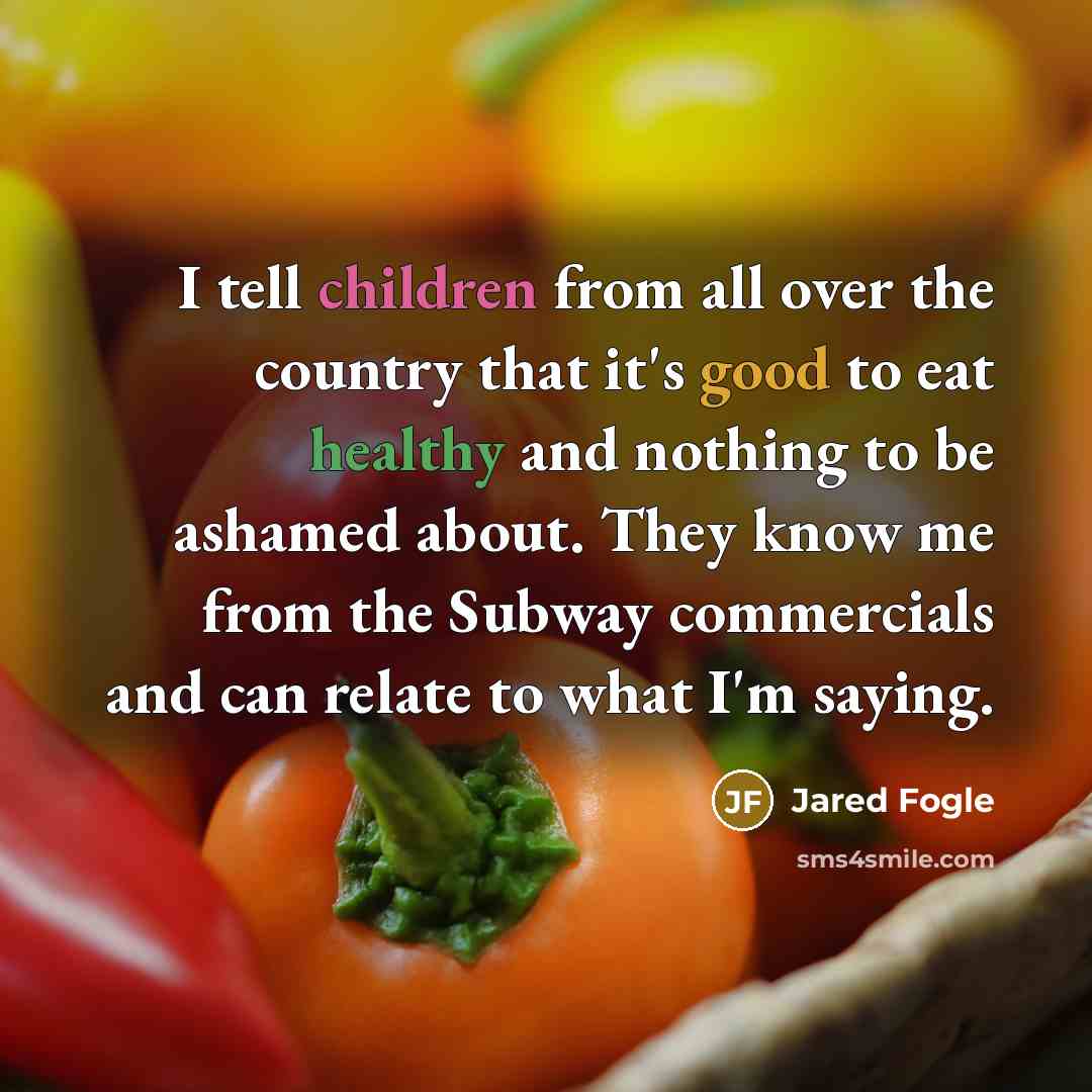 “I tell children from all over the country that it's good to eat healthy and nothing to be ashamed about. They know me from the Subway commercials and can relate to what I'm saying.” quote by Jared Fogle