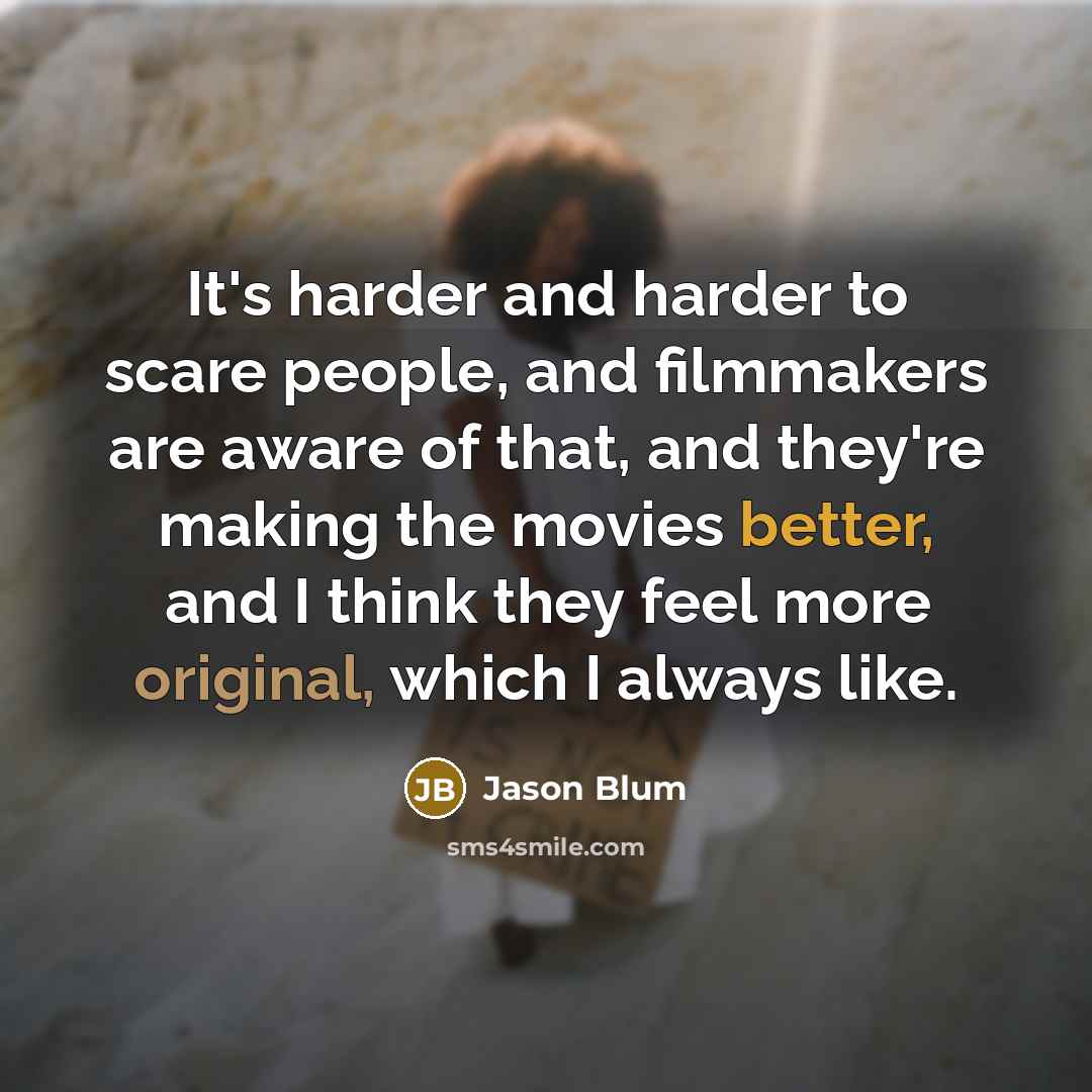 “It's harder and harder to scare people, and filmmakers are aware of that, and they're making the movies better, and I think they feel more original, which I always like.” quote by Jason Blum
