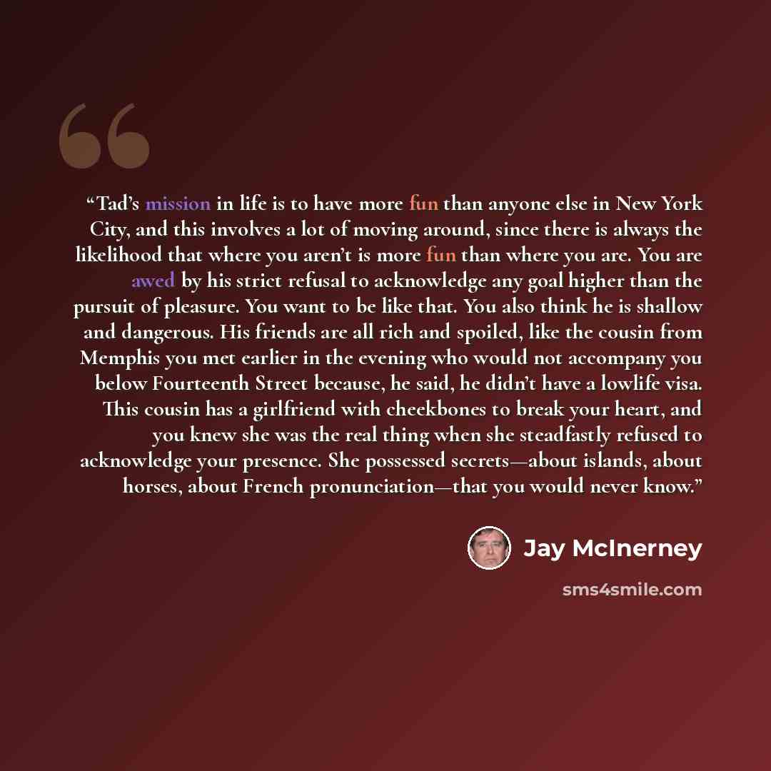 “Tad’s mission in life is to have more fun than anyone else in New York City, and this involves a lot of moving around, since there is always the likelihood that where you aren’t is more fun than where you are. You are awed by his strict refusal to acknowledge any goal higher than the pursuit of…” quote by Jay McInerney