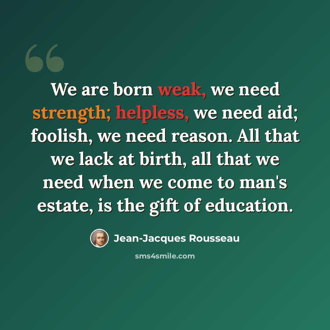 “We are born weak, we need strength; helpless, we need aid; foolish, we need reason. All that we lack at birth, all that we need when we come to man's estate, is the gift of education.” quote by Jean-Jacques Rousseau