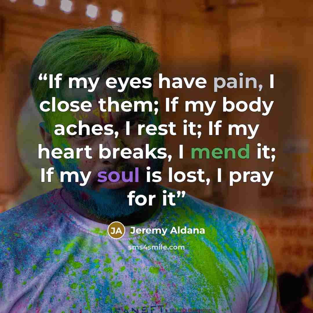 “If my eyes have pain, I close them; If my body aches, I rest it; If my heart breaks, I mend it; If my soul is lost, I pray for it” quote by Jeremy Aldana