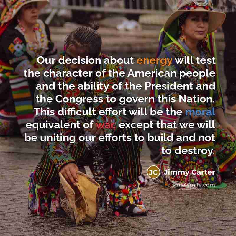 “Our decision about energy will test the character of the American people and the ability of the President and the Congress to govern this Nation. This difficult effort will be the moral equivalent of war, except that we will be uniting our efforts to build and not to destroy.” quote by Jimmy Carter