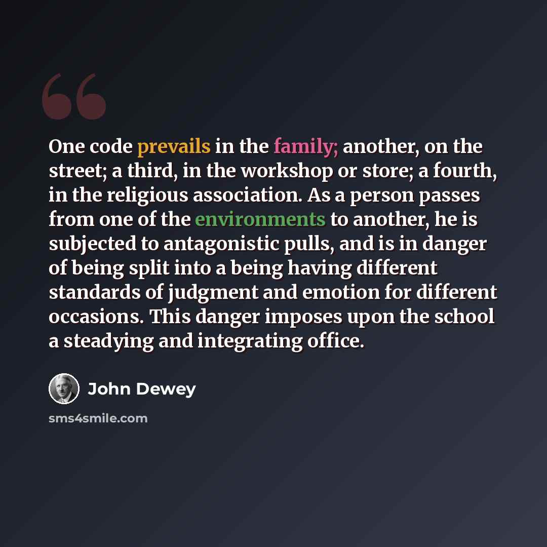 “One code prevails in the family; another, on the street; a third, in the workshop or store; a fourth, in the religious association. As a person passes from one of the environments to another, he is subjected to antagonistic pulls, and is in danger of being split into a being having different…” quote by John Dewey